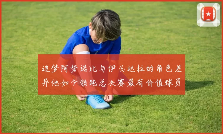 追梦阿努诺比与伊戈达拉的角色差异他如今领跑总决赛最有价值球员