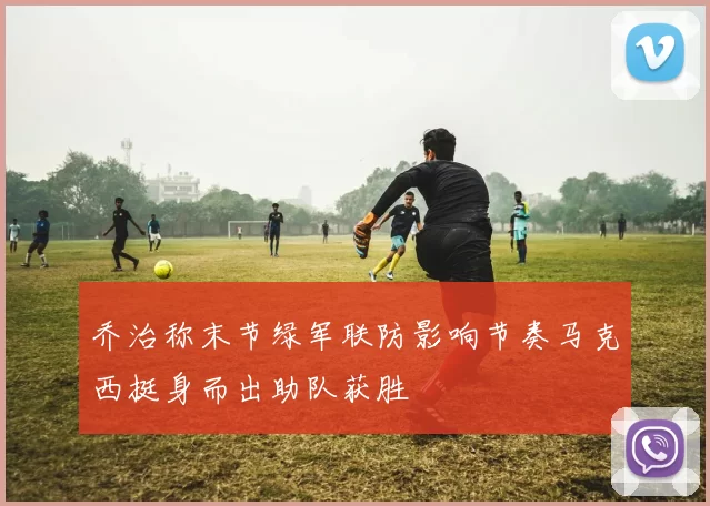 乔治称末节绿军联防影响节奏马克西挺身而出助队获胜