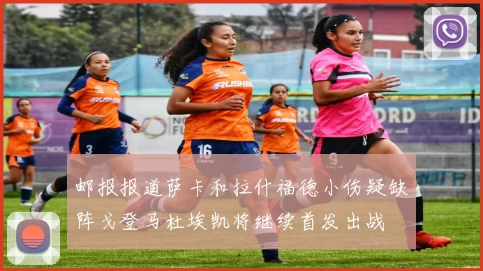 邮报报道萨卡和拉什福德小伤疑缺阵戈登马杜埃凯将继续首发出战