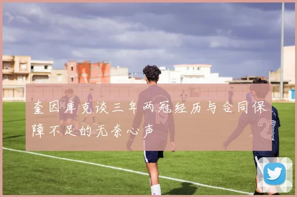 奎因库克谈三年两冠经历与合同保障不足的无奈心声