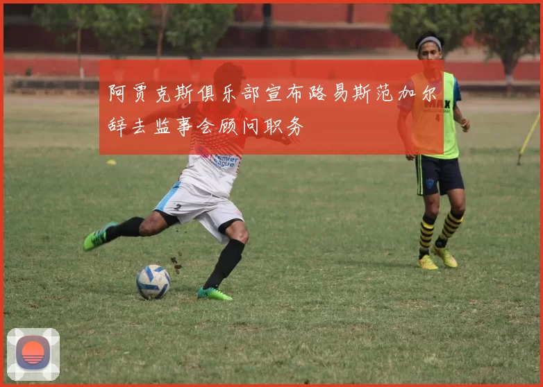 阿贾克斯俱乐部宣布路易斯范加尔辞去监事会顾问职务