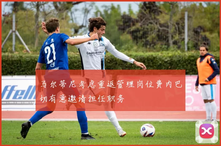 马尔蒂尼考虑重返管理岗位费内巴切有意邀请担任职务
