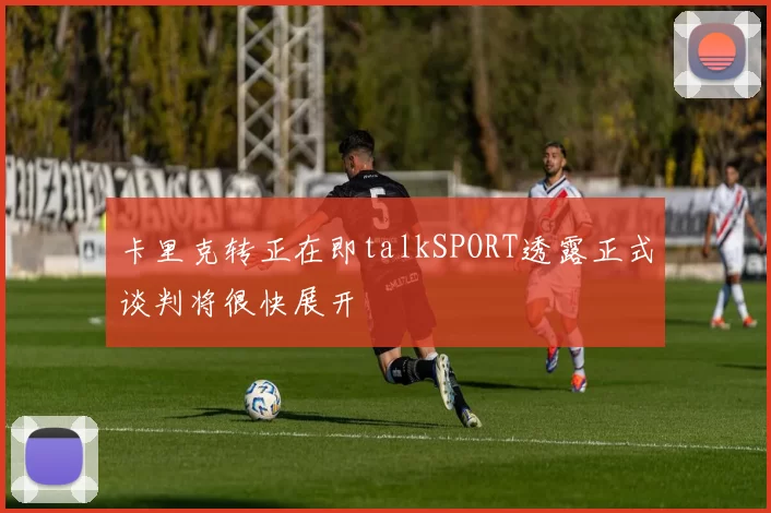 卡里克转正在即talkSPORT透露正式谈判将很快展开
