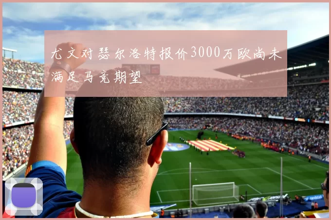 尤文对瑟尔洛特报价3000万欧尚未满足马竞期望