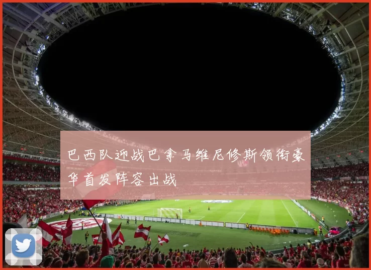 巴西队迎战巴拿马维尼修斯领衔豪华首发阵容出战