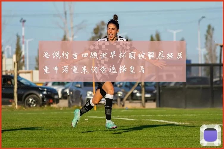 洛佩特吉回顾世界杯前被解雇经历重申若重来仍会选择皇马