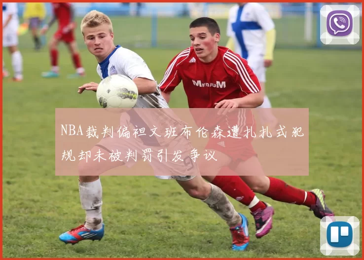 NBA裁判偏袒文班布伦森遭扎扎式犯规却未被判罚引发争议