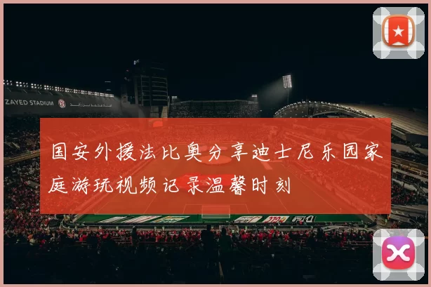 国安外援法比奥分享迪士尼乐园家庭游玩视频记录温馨时刻