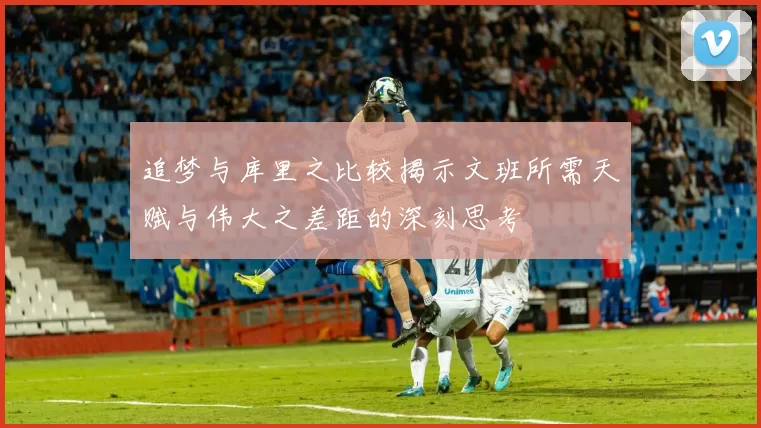 追梦与库里之比较揭示文班所需天赋与伟大之差距的深刻思考