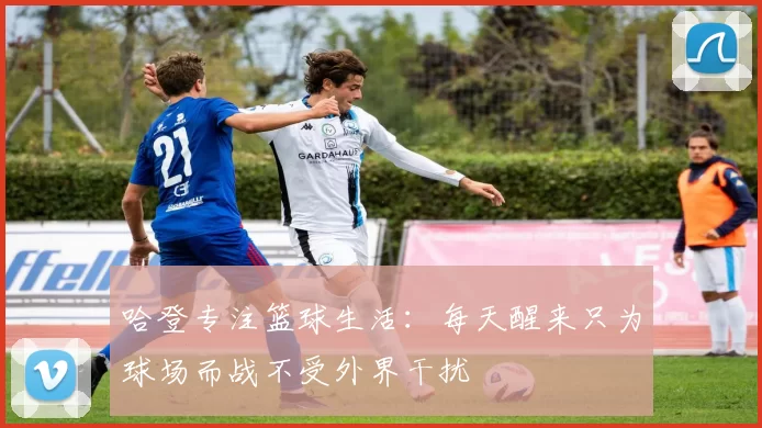 哈登专注篮球生活：每天醒来只为球场而战不受外界干扰