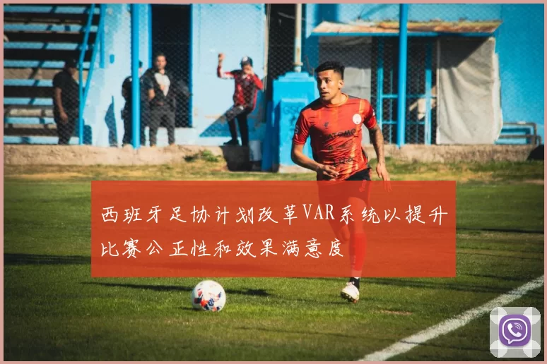 西班牙足协计划改革VAR系统以提升比赛公正性和效果满意度