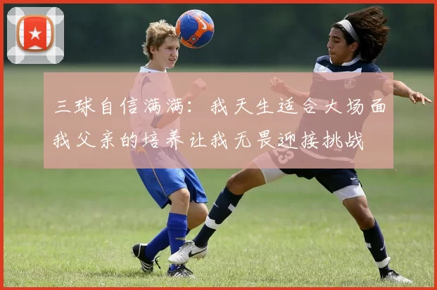 三球自信满满：我天生适合大场面我父亲的培养让我无畏迎接挑战