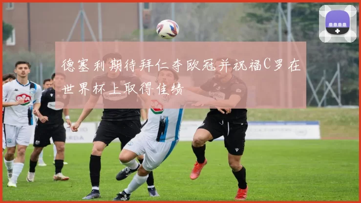 德塞利期待拜仁夺欧冠并祝福C罗在世界杯上取得佳绩