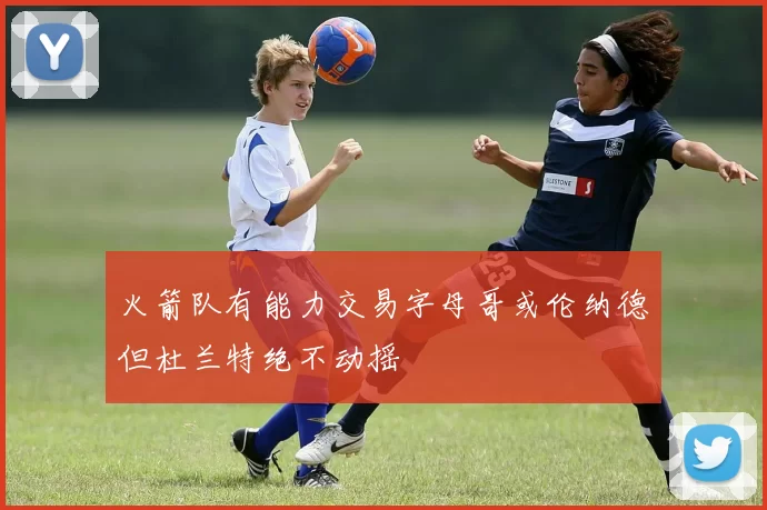火箭队有能力交易字母哥或伦纳德但杜兰特绝不动摇