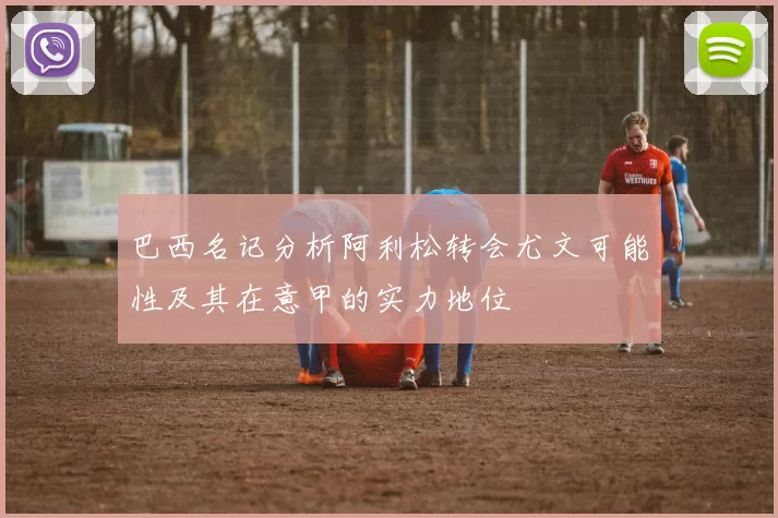 巴西名记分析阿利松转会尤文可能性及其在意甲的实力地位