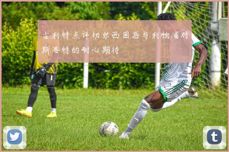古利特点评切尔西困惑与利物浦对斯洛特的耐心期待